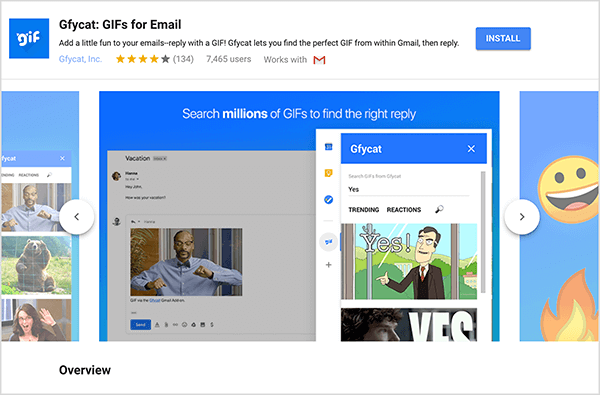 Tämä on kuvakaappaus Gfycat: GIFs for Email, Gmail-lisäosa. Otsikon vasemmassa yläkulmassa on Gfycat-logo, joka on sininen neliö ja sana "gif" valkoisella kuplivalla tekstillä. Lisäosan otsikon alla on teksti "Lisää hauskaa sähköpostiisi - vastaa GIF: llä! Gfycatin avulla löydät täydellisen GIF-kuvan Gmailista ja vastaat sitten. " Lisäosan keskimääräinen luokitus on 4 viidestä. Sillä on 7465 käyttäjää. Otsikon oikealla puolella on sininen painike, jonka otsikko on Asenna. Liukusäädin kuvista, jotka osoittavat Gfycatin toiminnan, näkyy otsikon alla. Tässä kuvakaappauksessa näkyvällä liukusäätimellä on sininen tausta. Yläosassa valkoinen teksti sanoo "Etsi miljoonia GIF-tiedostoja löytääksesi oikean vastauksen". Ponnahdusikkuna GIF-tiedostojen valitsemiseksi näkyy harmaana näkyvän sähköpostiviestin päällä. Tämä työkalu näyttää GIF-tiedostot, jotka vastaavat hakutermiä ”Kyllä” ja joihin sisältyy sarjakuva valkoisesta miehestä työpuvussa, joka osoittaa ja sanoo "Joo!" Työkalun seuraava GIF on enimmäkseen rajattu näkymästä, mutta vierityspalkki osoittaa, että voit selata hakulistaa tuloksia.