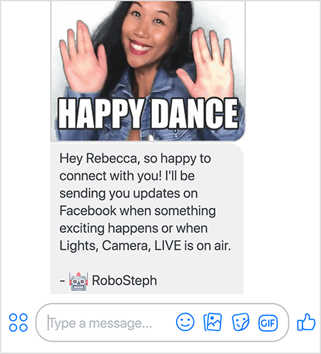 Tämä on kuvakaappaus RoboStephista, Stephanie Liun Messenger-botista. Yläosassa on GIF Stephanie-tanssia. Stephanie on aasialainen nainen. Hänen mustat hiuksensa putoavat hartioidensa alle, ja hänellä on meikki ja farkkutakki. Hän hymyilee kädet ilmassa, kämmenet ulospäin. GIF: n alaosassa oleva valkoinen teksti sanoo ”Happy Dance”. GIF: n alapuolella RoboSteph lähetti käyttäjälle seuraavan viestin: “Hei Rebecca, niin onnellinen yhteydenotossa! Lähetän sinulle päivityksiä Facebookissa, kun jotain jännittävää tapahtuu tai kun Valot, Kamera, LIVE on esillä. - RoboSteph ”. Tämän kuvan alla on paikka kirjoittaa vastaus Facebook Messengeriin.