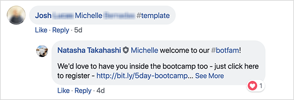 Tämä on kuvakaappaus Facebookin kommenteista School of Bots Facebook -ryhmästä. Kommentoija nimeltä Josh on merkinnyt ystävänsä ja käyttänyt hashtagia #template saadakseen ilmaisen mallin. Natasha Takahashi on vastannut toivottamaan tervetulleeksi merkityn ystävän ja ilmaisemaan toiveensa siitä, että hän myös ilmoittautuu bootcampiin. Pyytämällä rekisteröijiä lähettämään ystävänsä vastineeksi ilmaisesta mallista, School of Bots pystyi kasvattamaan luettelon erittäin sitoutuneista osallistujista ja bottitilaajista ennen tuotteiden julkaisua.